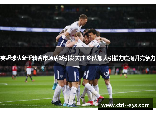 英超球队冬季转会市场活跃引发关注 多队加大引援力度提升竞争力
