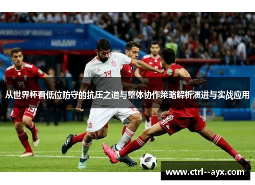 从世界杯看低位防守的抗压之道与整体协作策略解析演进与实战应用