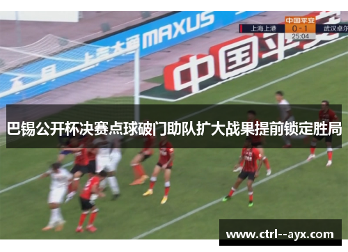 巴锡公开杯决赛点球破门助队扩大战果提前锁定胜局