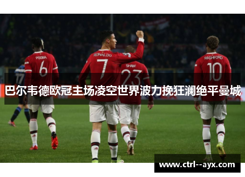 巴尔韦德欧冠主场凌空世界波力挽狂澜绝平曼城